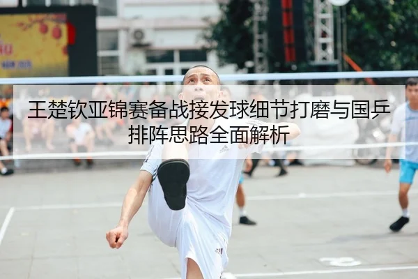 王楚钦亚锦赛备战接发球细节打磨与国乒排阵思路全面解析
